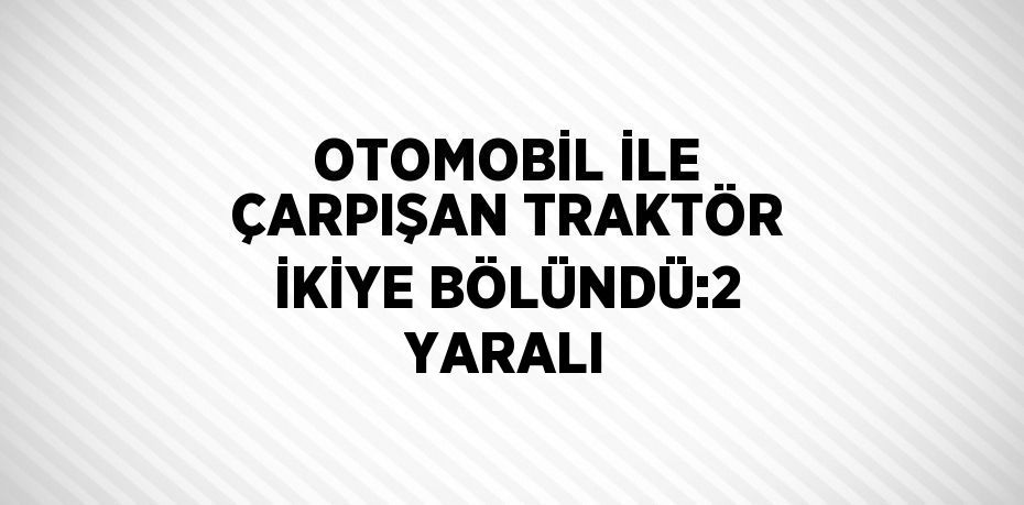 OTOMOBİL İLE ÇARPIŞAN TRAKTÖR İKİYE BÖLÜNDÜ:2 YARALI