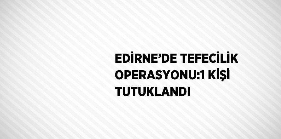 EDİRNE’DE TEFECİLİK OPERASYONU:1 KİŞİ TUTUKLANDI
