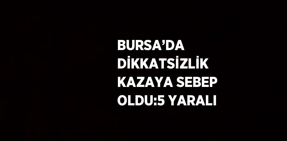 BURSA’DA DİKKATSİZLİK KAZAYA SEBEP OLDU:5 YARALI