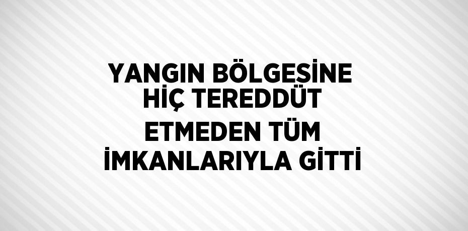 YANGIN BÖLGESİNE HİÇ TEREDDÜT ETMEDEN TÜM İMKANLARIYLA GİTTİ