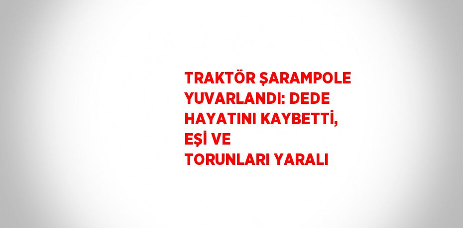 TRAKTÖR ŞARAMPOLE YUVARLANDI: DEDE HAYATINI KAYBETTİ, EŞİ VE TORUNLARI YARALI