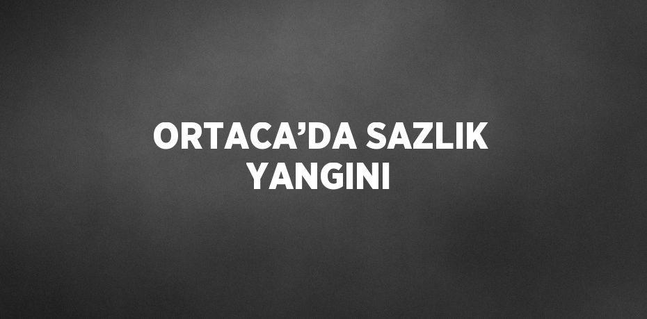 ORTACA’DA SAZLIK YANGINI