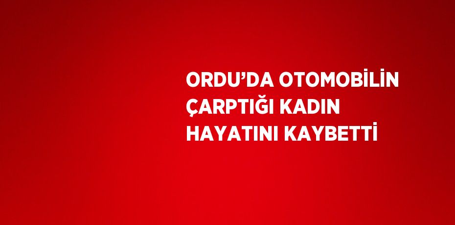 ORDU’DA OTOMOBİLİN ÇARPTIĞI KADIN HAYATINI KAYBETTİ