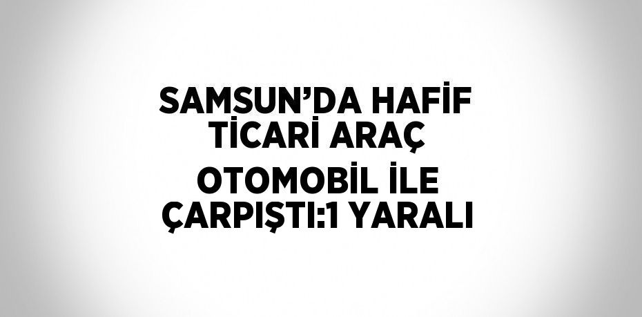SAMSUN’DA HAFİF TİCARİ ARAÇ OTOMOBİL İLE ÇARPIŞTI:1 YARALI