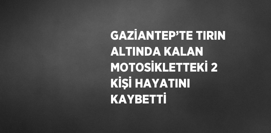 GAZİANTEP’TE TIRIN ALTINDA KALAN MOTOSİKLETTEKİ 2 KİŞİ HAYATINI KAYBETTİ