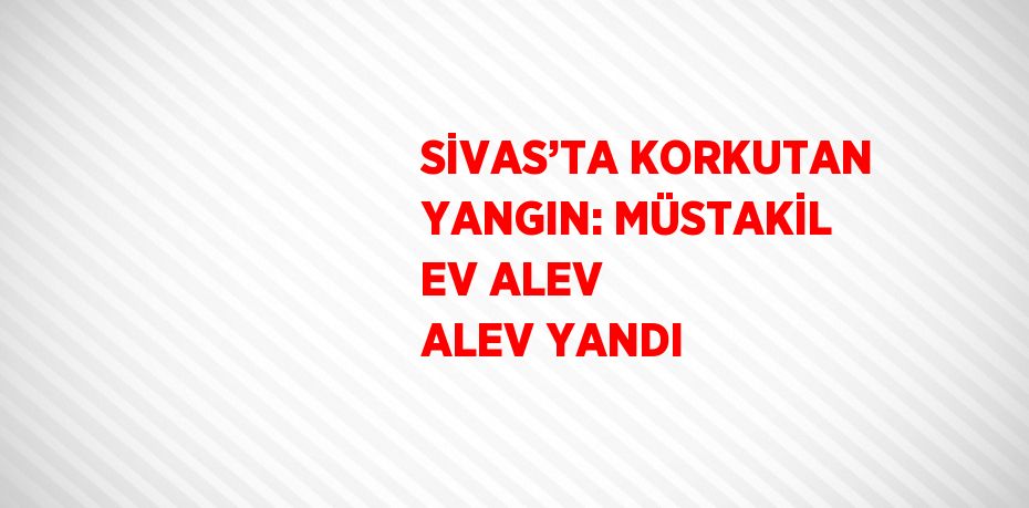 SİVAS’TA KORKUTAN YANGIN: MÜSTAKİL EV ALEV ALEV YANDI