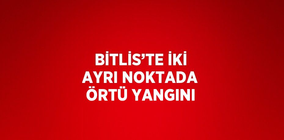BİTLİS’TE İKİ AYRI NOKTADA ÖRTÜ YANGINI