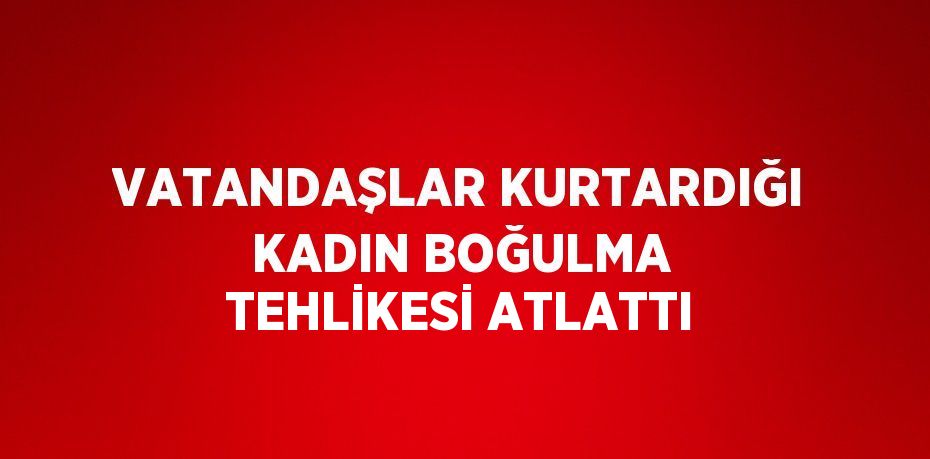VATANDAŞLAR KURTARDIĞI KADIN BOĞULMA TEHLİKESİ ATLATTI