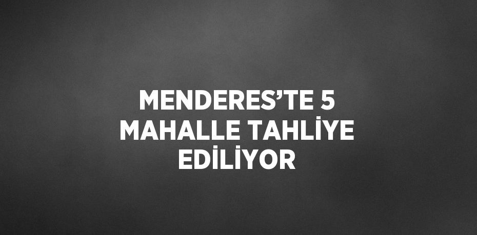 MENDERES’TE 5 MAHALLE TAHLİYE EDİLİYOR