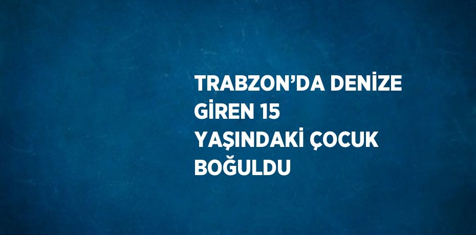 TRABZON’DA DENİZE GİREN 15 YAŞINDAKİ ÇOCUK BOĞULDU