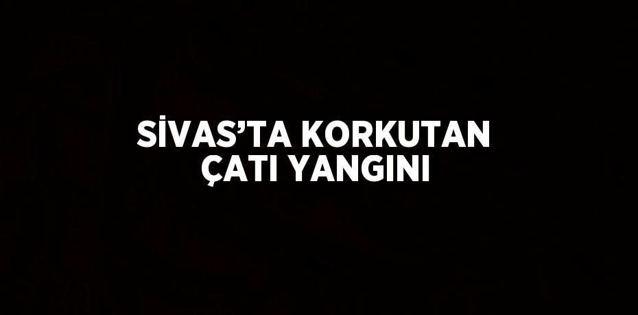 SİVAS’TA KORKUTAN ÇATI YANGINI