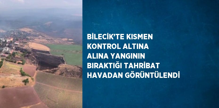 BİLECİK’TE KISMEN KONTROL ALTINA ALINA YANGININ BIRAKTIĞI TAHRİBAT HAVADAN GÖRÜNTÜLENDİ