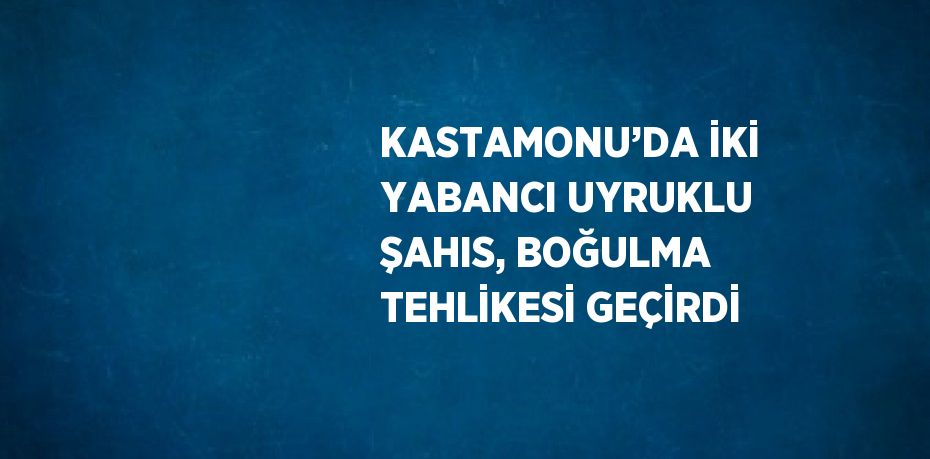 KASTAMONU’DA İKİ YABANCI UYRUKLU ŞAHIS, BOĞULMA TEHLİKESİ GEÇİRDİ