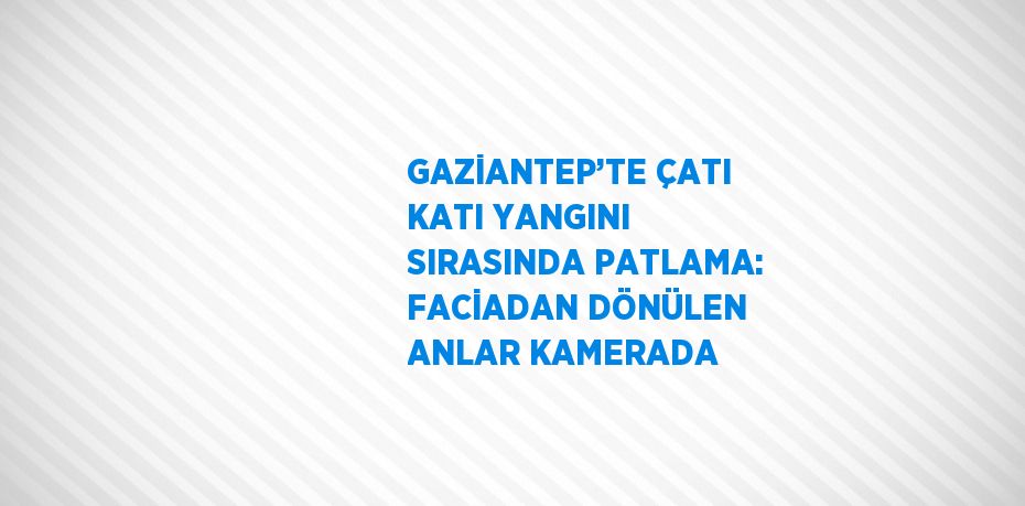 GAZİANTEP’TE ÇATI KATI YANGINI SIRASINDA PATLAMA: FACİADAN DÖNÜLEN ANLAR KAMERADA
