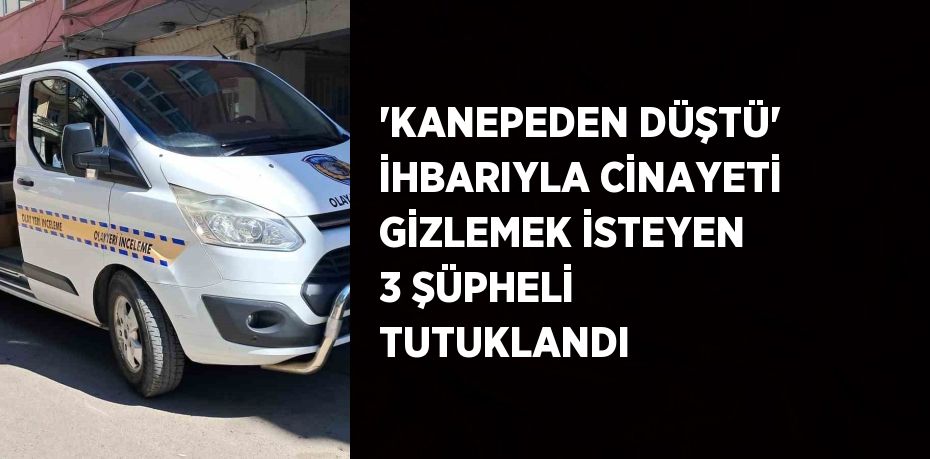 'KANEPEDEN DÜŞTÜ' İHBARIYLA CİNAYETİ GİZLEMEK İSTEYEN 3 ŞÜPHELİ TUTUKLANDI