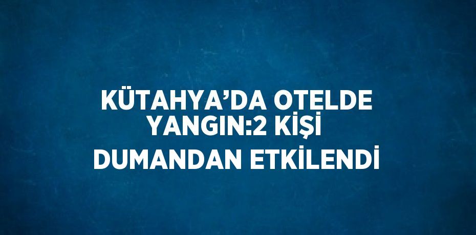 KÜTAHYA’DA OTELDE YANGIN:2 KİŞİ DUMANDAN ETKİLENDİ