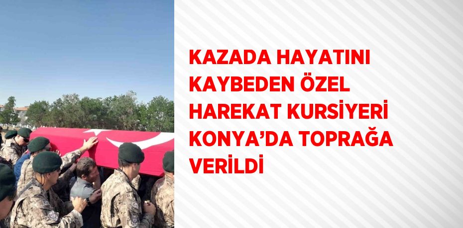 KAZADA HAYATINI KAYBEDEN ÖZEL HAREKAT KURSİYERİ KONYA’DA TOPRAĞA VERİLDİ
