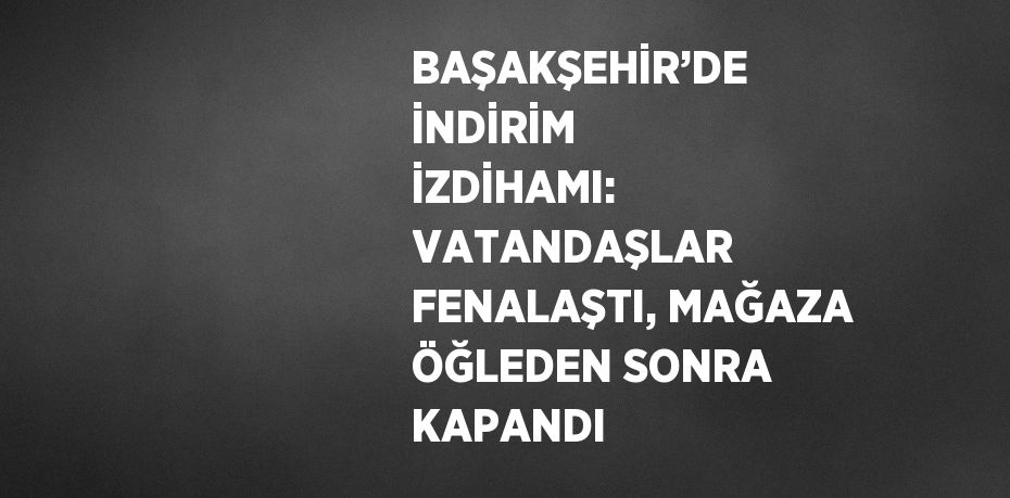 BAŞAKŞEHİR’DE İNDİRİM İZDİHAMI: VATANDAŞLAR FENALAŞTI, MAĞAZA ÖĞLEDEN SONRA KAPANDI