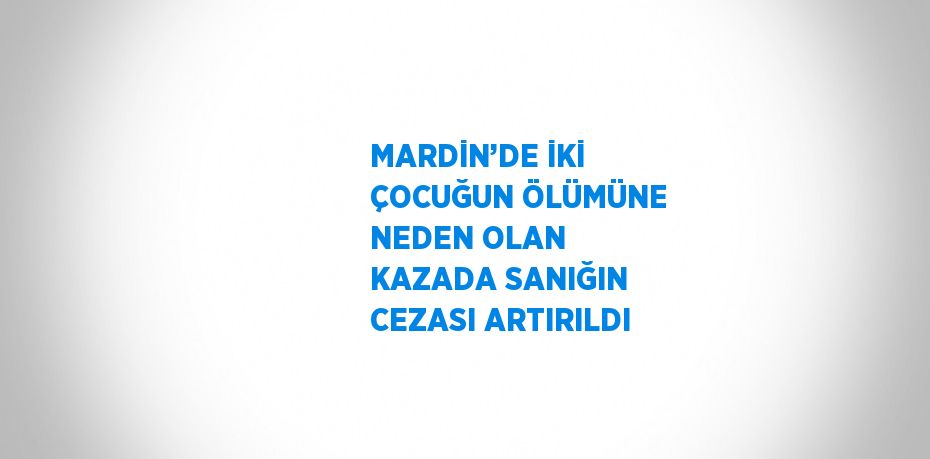 MARDİN’DE İKİ ÇOCUĞUN ÖLÜMÜNE NEDEN OLAN KAZADA SANIĞIN CEZASI ARTIRILDI