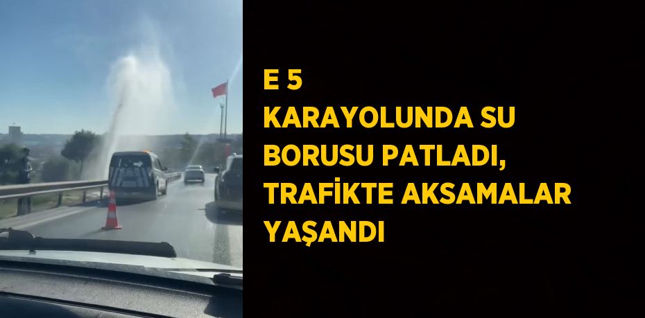 E 5 KARAYOLUNDA SU BORUSU PATLADI, TRAFİKTE AKSAMALAR YAŞANDI