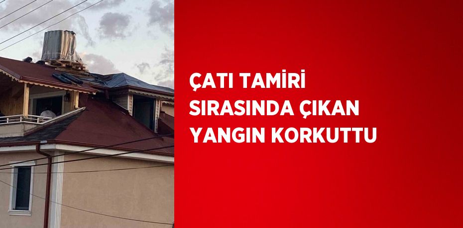 ÇATI TAMİRİ SIRASINDA ÇIKAN YANGIN KORKUTTU