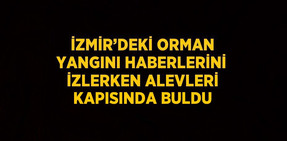 İZMİR’DEKİ ORMAN YANGINI HABERLERİNİ İZLERKEN ALEVLERİ KAPISINDA BULDU