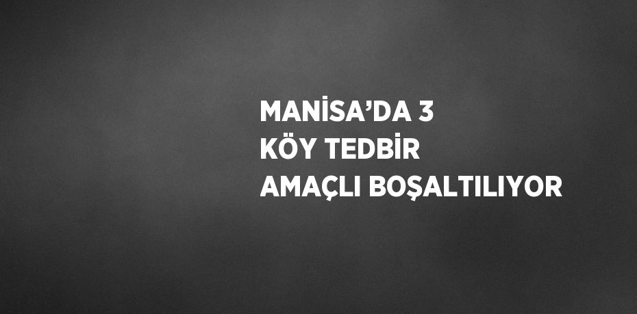 MANİSA’DA 3 KÖY TEDBİR AMAÇLI BOŞALTILIYOR