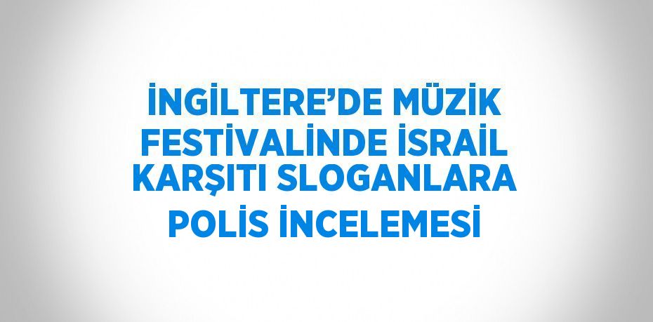 İNGİLTERE’DE MÜZİK FESTİVALİNDE İSRAİL KARŞITI SLOGANLARA POLİS İNCELEMESİ