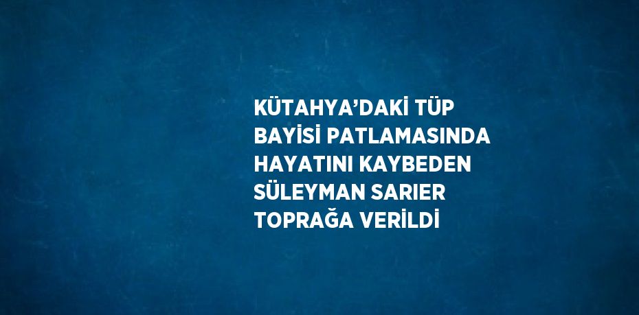 KÜTAHYA’DAKİ TÜP BAYİSİ PATLAMASINDA HAYATINI KAYBEDEN SÜLEYMAN SARIER TOPRAĞA VERİLDİ