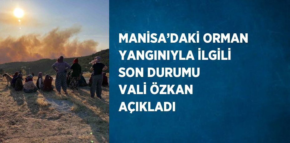 MANİSA’DAKİ ORMAN YANGINIYLA İLGİLİ SON DURUMU VALİ ÖZKAN AÇIKLADI