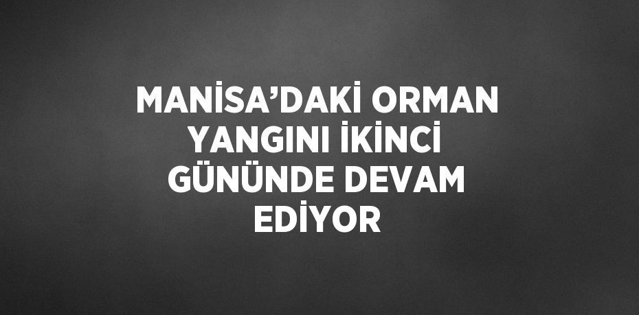 MANİSA’DAKİ ORMAN YANGINI İKİNCİ GÜNÜNDE DEVAM EDİYOR