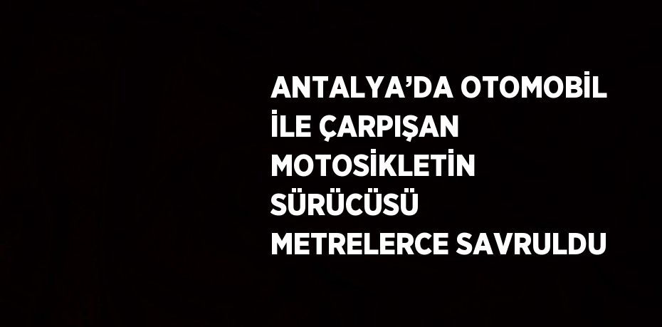 ANTALYA’DA OTOMOBİL İLE ÇARPIŞAN MOTOSİKLETİN SÜRÜCÜSÜ METRELERCE SAVRULDU