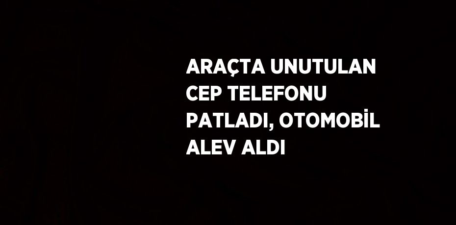 ARAÇTA UNUTULAN CEP TELEFONU PATLADI, OTOMOBİL ALEV ALDI
