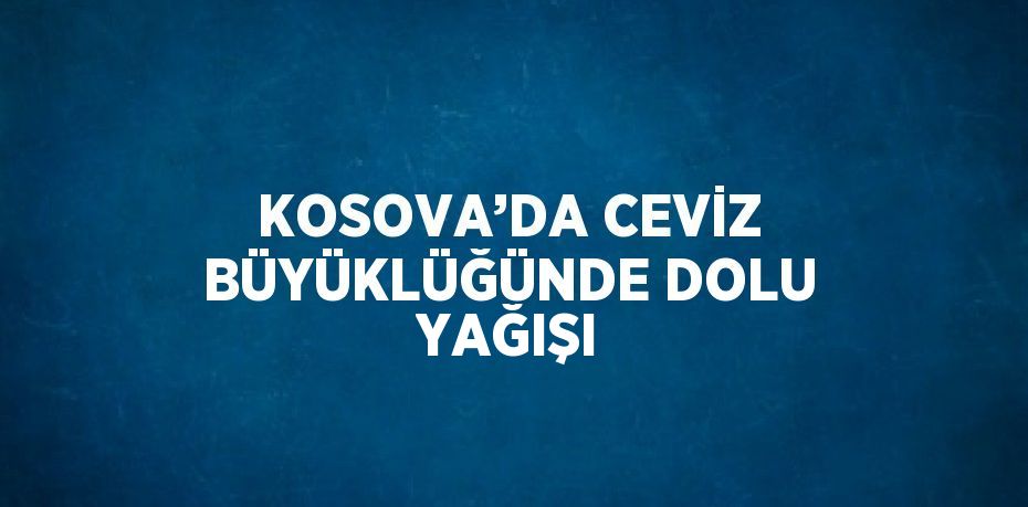 KOSOVA’DA CEVİZ BÜYÜKLÜĞÜNDE DOLU YAĞIŞI