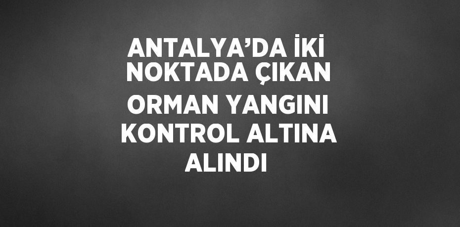 ANTALYA’DA İKİ NOKTADA ÇIKAN ORMAN YANGINI KONTROL ALTINA ALINDI