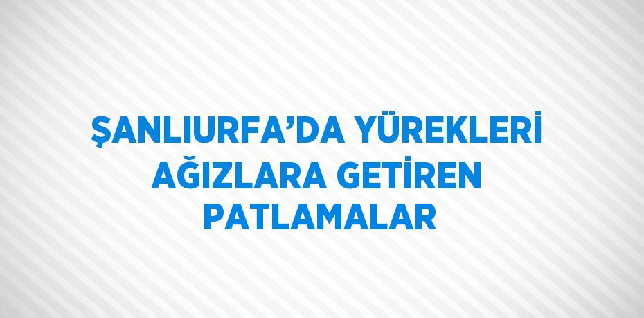 ŞANLIURFA’DA YÜREKLERİ AĞIZLARA GETİREN PATLAMALAR
