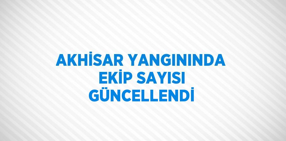 AKHİSAR YANGININDA EKİP SAYISI GÜNCELLENDİ