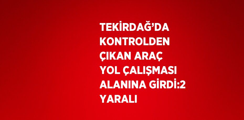 TEKİRDAĞ’DA KONTROLDEN ÇIKAN ARAÇ YOL ÇALIŞMASI ALANINA GİRDİ:2 YARALI