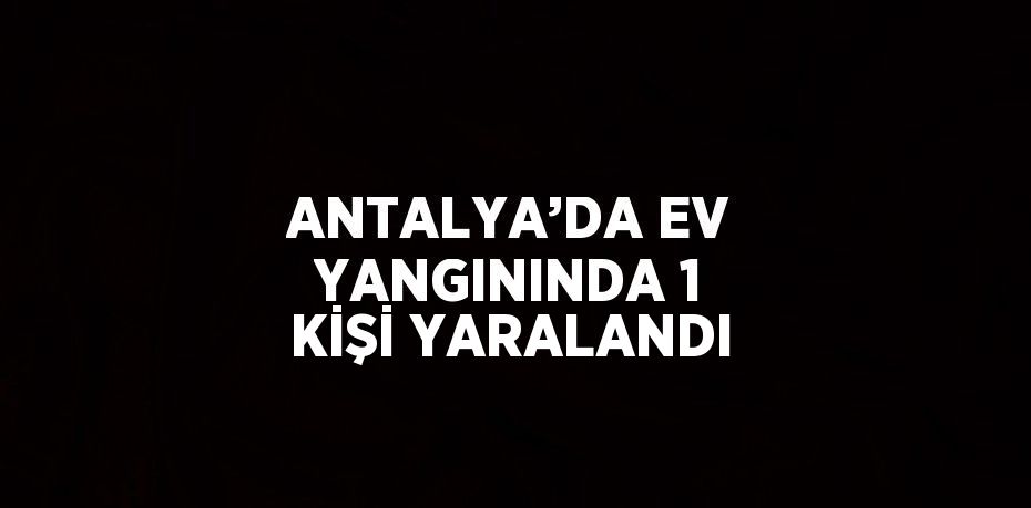 ANTALYA’DA EV YANGININDA 1 KİŞİ YARALANDI