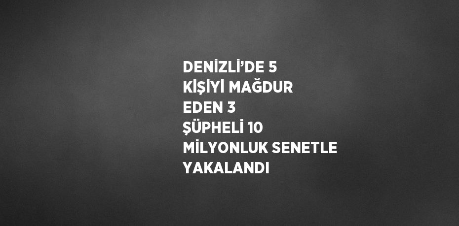 DENİZLİ’DE 5 KİŞİYİ MAĞDUR EDEN 3 ŞÜPHELİ 10 MİLYONLUK SENETLE YAKALANDI