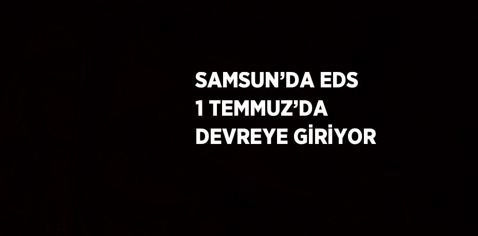 SAMSUN’DA EDS 1 TEMMUZ’DA DEVREYE GİRİYOR
