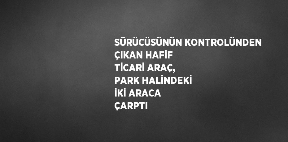 SÜRÜCÜSÜNÜN KONTROLÜNDEN ÇIKAN HAFİF TİCARİ ARAÇ, PARK HALİNDEKİ İKİ ARACA ÇARPTI