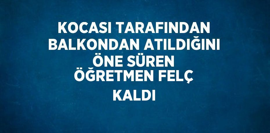 KOCASI TARAFINDAN BALKONDAN ATILDIĞINI ÖNE SÜREN ÖĞRETMEN FELÇ KALDI