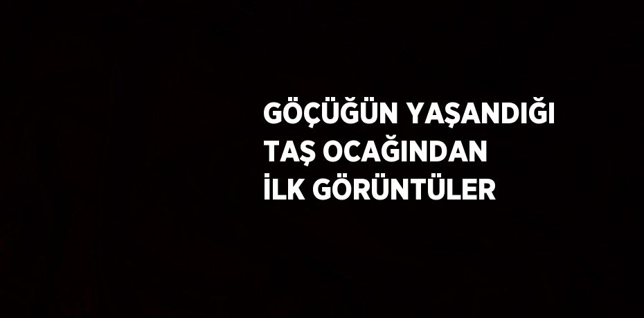 GÖÇÜĞÜN YAŞANDIĞI TAŞ OCAĞINDAN İLK GÖRÜNTÜLER