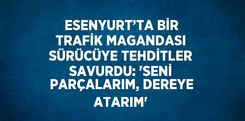 ESENYURT’TA BİR TRAFİK MAGANDASI SÜRÜCÜYE TEHDİTLER SAVURDU: 'SENİ PARÇALARIM, DEREYE ATARIM'