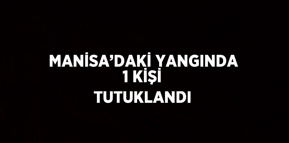 MANİSA’DAKİ YANGINDA 1 KİŞİ TUTUKLANDI