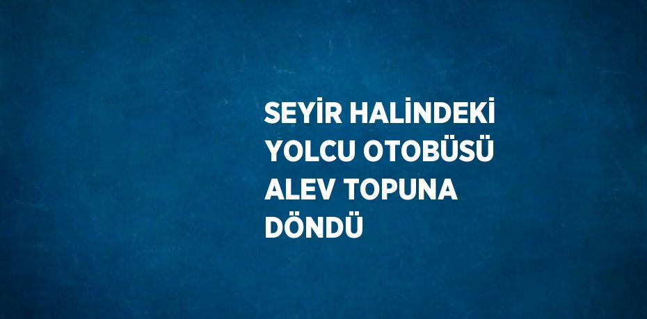 SEYİR HALİNDEKİ YOLCU OTOBÜSÜ ALEV TOPUNA DÖNDÜ