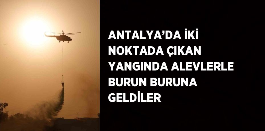 ANTALYA’DA İKİ NOKTADA ÇIKAN YANGINDA ALEVLERLE BURUN BURUNA GELDİLER