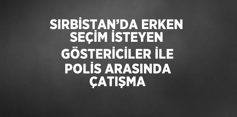 SIRBİSTAN’DA ERKEN SEÇİM İSTEYEN GÖSTERİCİLER İLE POLİS ARASINDA ÇATIŞMA