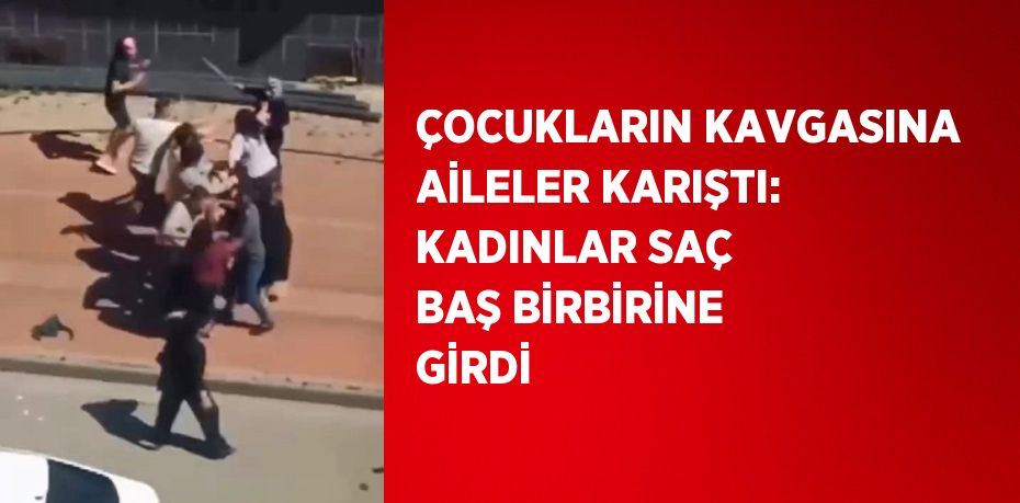 ÇOCUKLARIN KAVGASINA AİLELER KARIŞTI: KADINLAR SAÇ BAŞ BİRBİRİNE GİRDİ